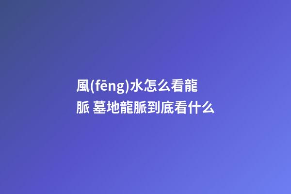 風(fēng)水怎么看龍脈 墓地龍脈到底看什么